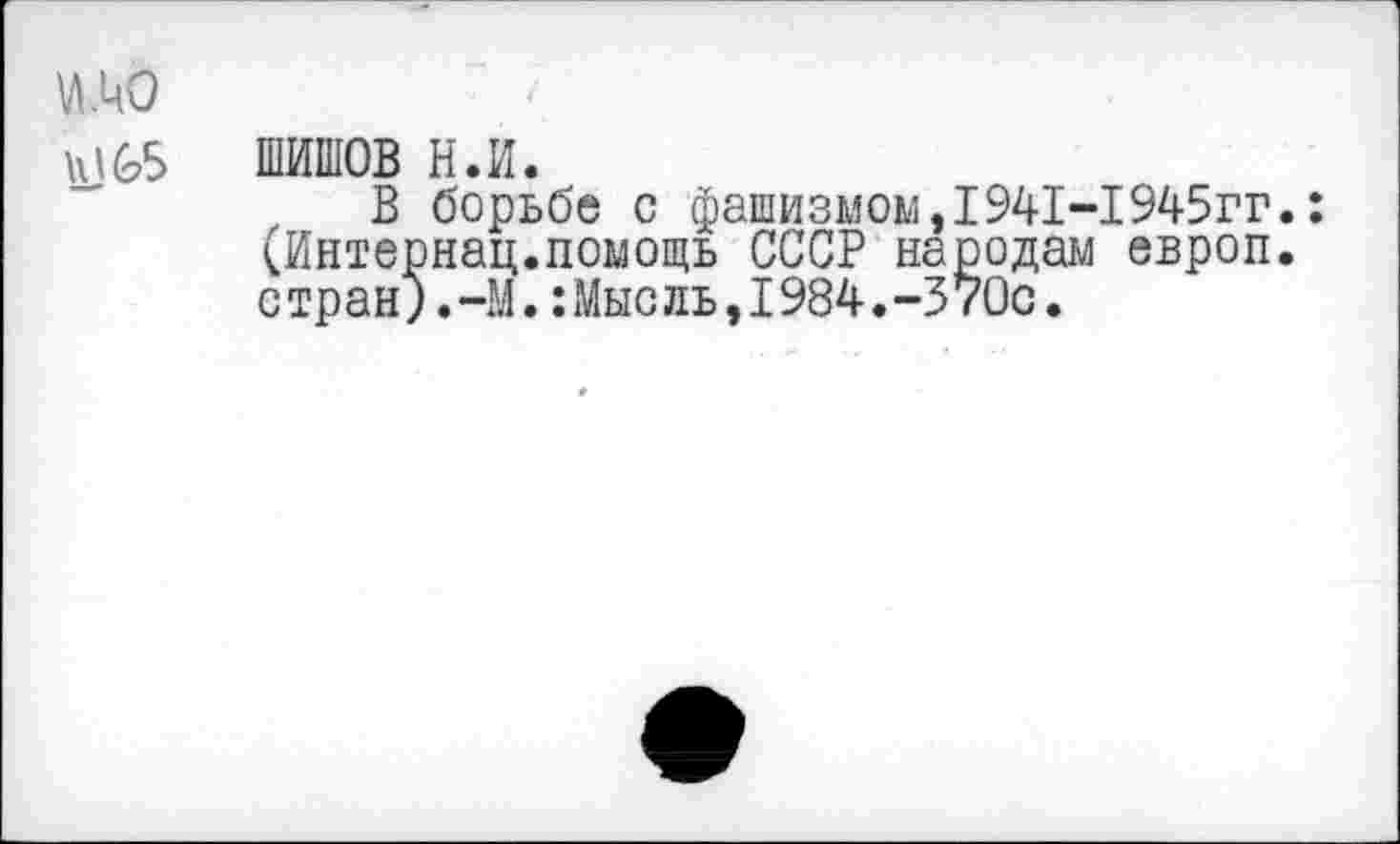 ﻿\л.цо
Н)65 ШИШОВ Н.И.
В борьбе с фашизмом,1941-1945гг.: <Интернац.помощь СССР народам европ. стран;.-М.:Мысль,1984.-370с.